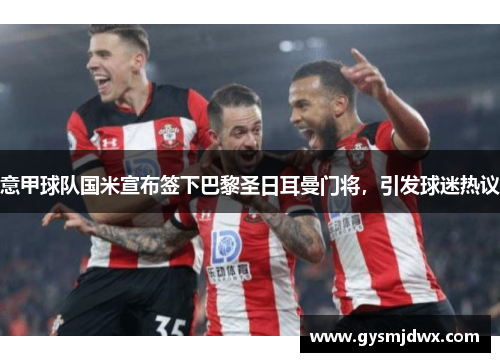 意甲球队国米宣布签下巴黎圣日耳曼门将，引发球迷热议
