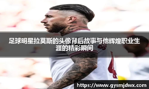 足球明星拉莫斯的头像背后故事与他辉煌职业生涯的精彩瞬间